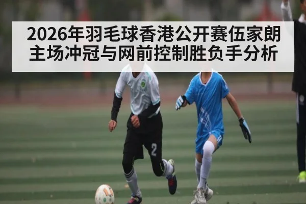 2026年羽毛球香港公开赛伍家朗主场冲冠与网前控制胜负手分析